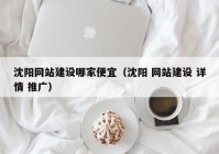 沈陽(yáng)網(wǎng)站建設(shè)哪家便宜（沈陽(yáng) 網(wǎng)站建設(shè) 詳情 推廣）